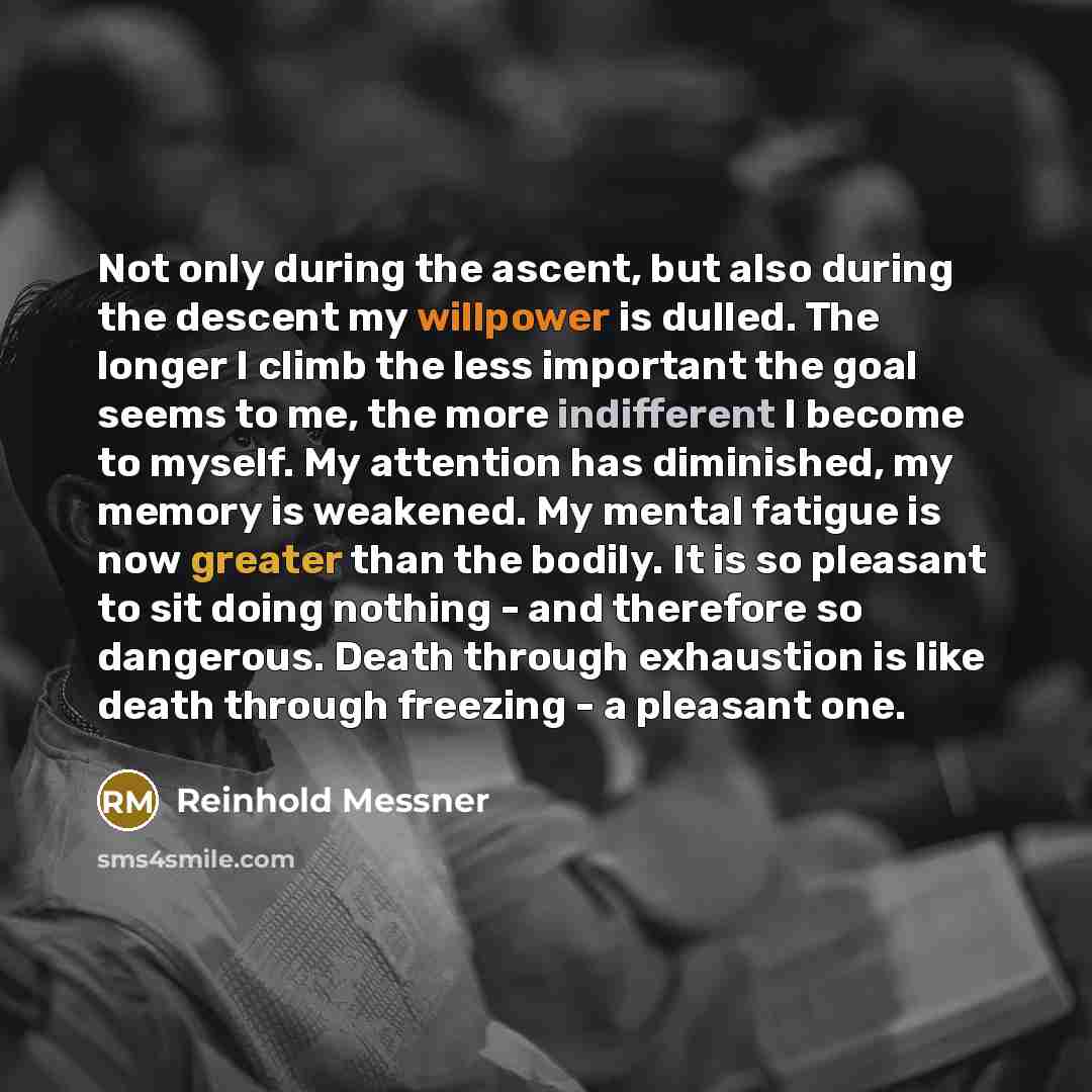 “Not only during the ascent, but also during the descent my willpower is dulled. The longer I climb the less important the goal seems to me, the more indifferent I become to myself. My attention has diminished, my memory is weakened. My mental fatigue is now greater than the bodily. It is so…” quote by Reinhold Messner