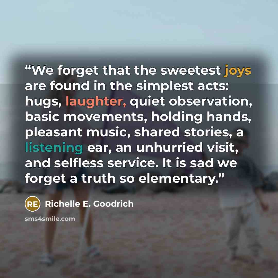 “We forget that the sweetest joys are found in the simplest acts: hugs, laughter, quiet observation, basic movements, holding hands, pleasant music, shared stories, a listening ear, an unhurried visit, and selfless service. It is sad we forget a truth so elementary.” quote by Richelle E. Goodrich