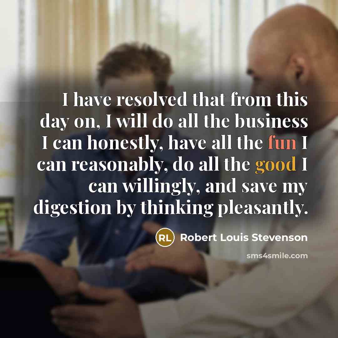 “I have resolved that from this day on, I will do all the business I can honestly, have all the fun I can reasonably, do all the good I can willingly, and save my digestion by thinking pleasantly.” quote by Robert Louis Stevenson