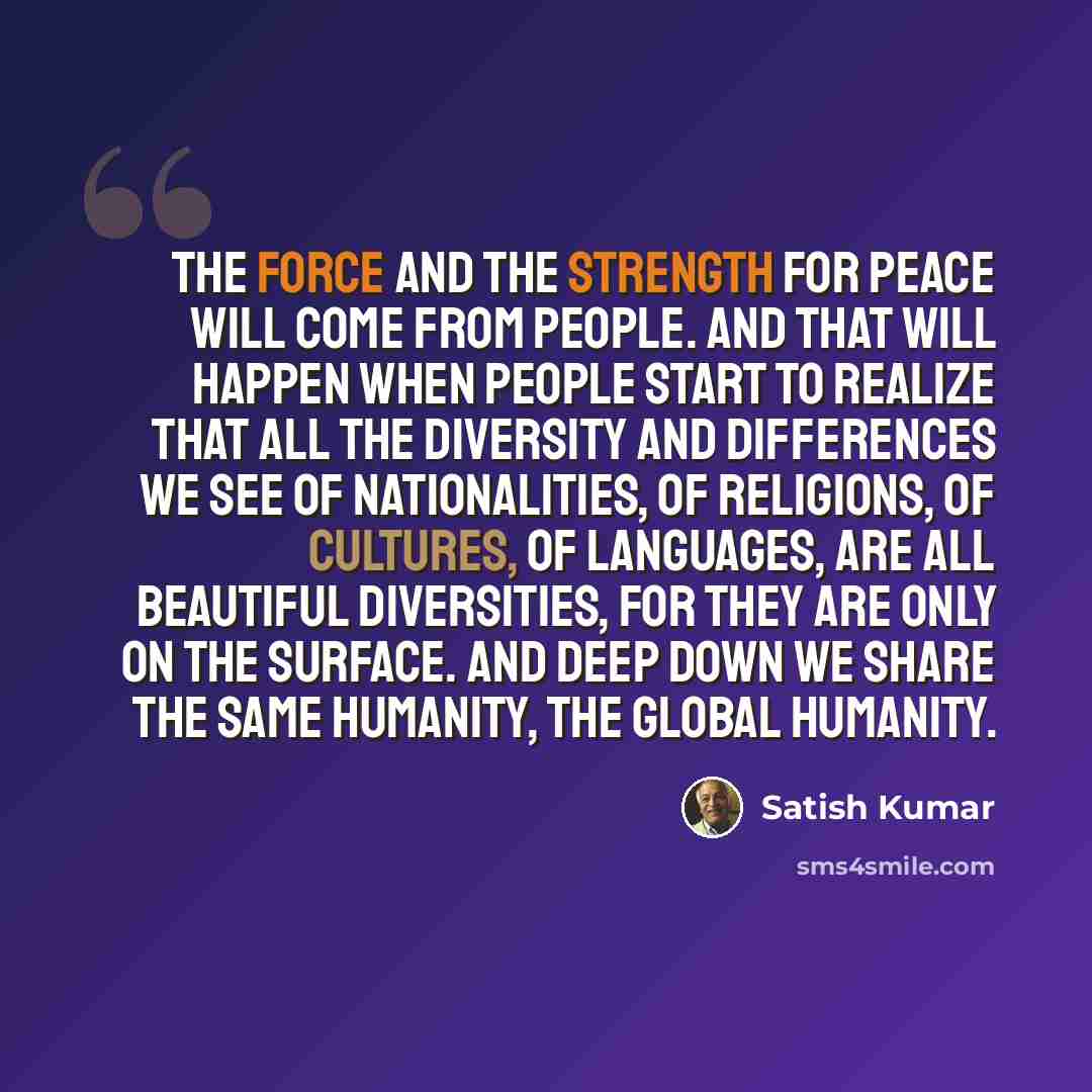 “The force and the strength for peace will come from people. And that will happen when people start to realize that all the diversity and differences we see of nationalities, of religions, of cultures, of languages, are all beautiful diversities, for they are only on the surface. And deep down we…” quote by Satish Kumar