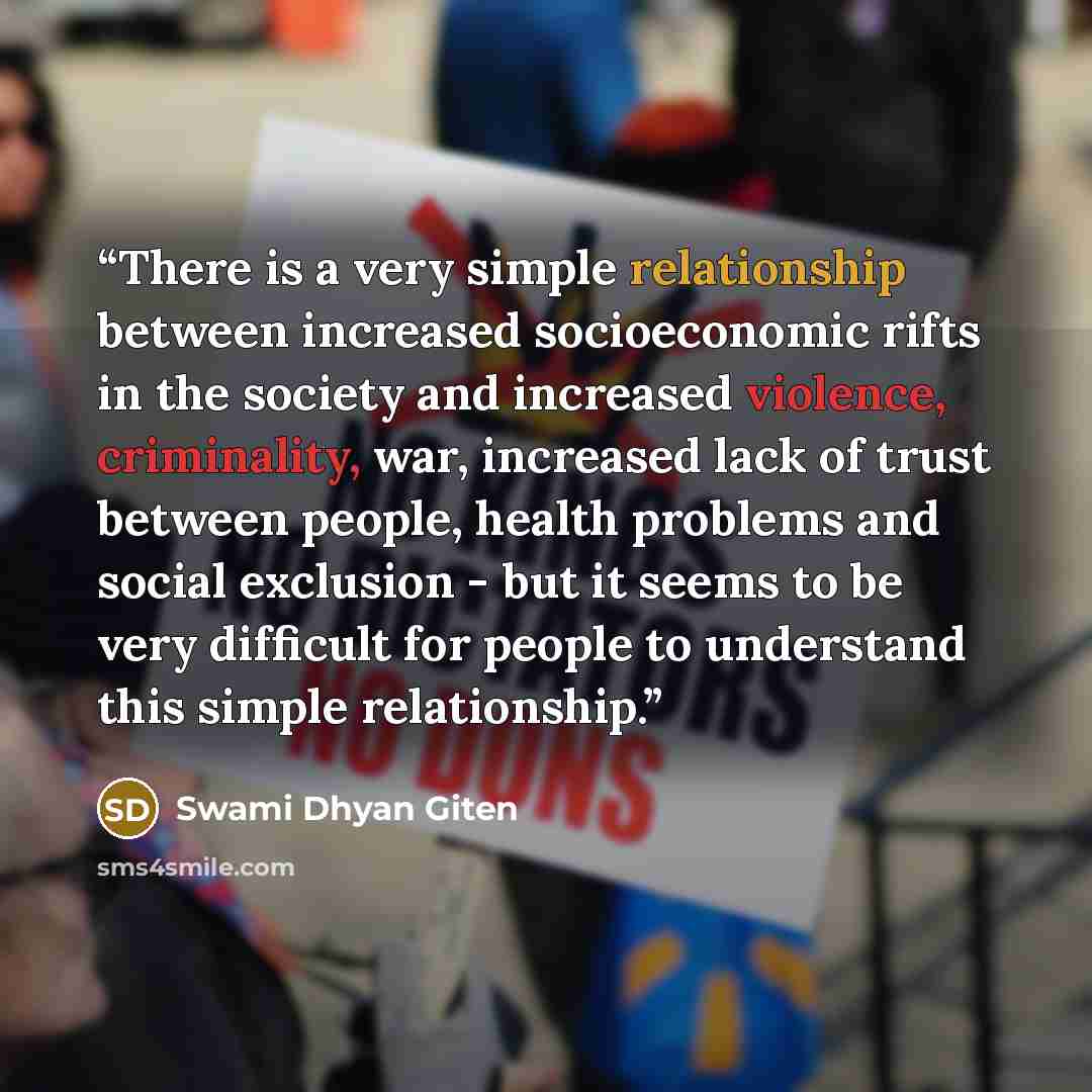 “There is a very simple relationship between increased socioeconomic rifts in the society and increased violence, criminality, war, increased lack of trust between people, health problems and social exclusion - but it seems to be very difficult for people to understand this simple relationship.” quote by Swami Dhyan Giten