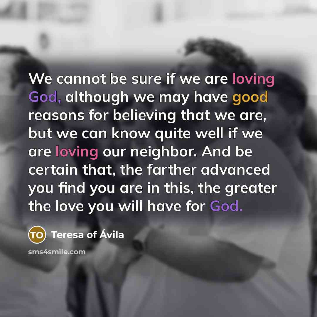 “We cannot be sure if we are loving God, although we may have good reasons for believing that we are, but we can know quite well if we are loving our neighbor. And be certain that, the farther advanced you find you are in this, the greater the love you will have for God.” quote by Teresa of Avila