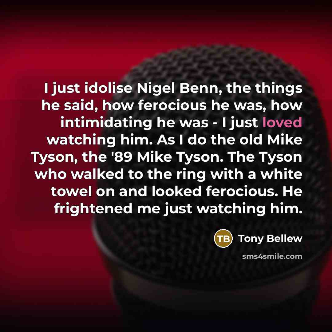 “I just idolise Nigel Benn, the things he said, how ferocious he was, how intimidating he was - I just loved watching him. As I do the old Mike Tyson, the '89 Mike Tyson. The Tyson who walked to the ring with a white towel on and looked ferocious. He frightened me just watching him.” quote by Tony Bellew