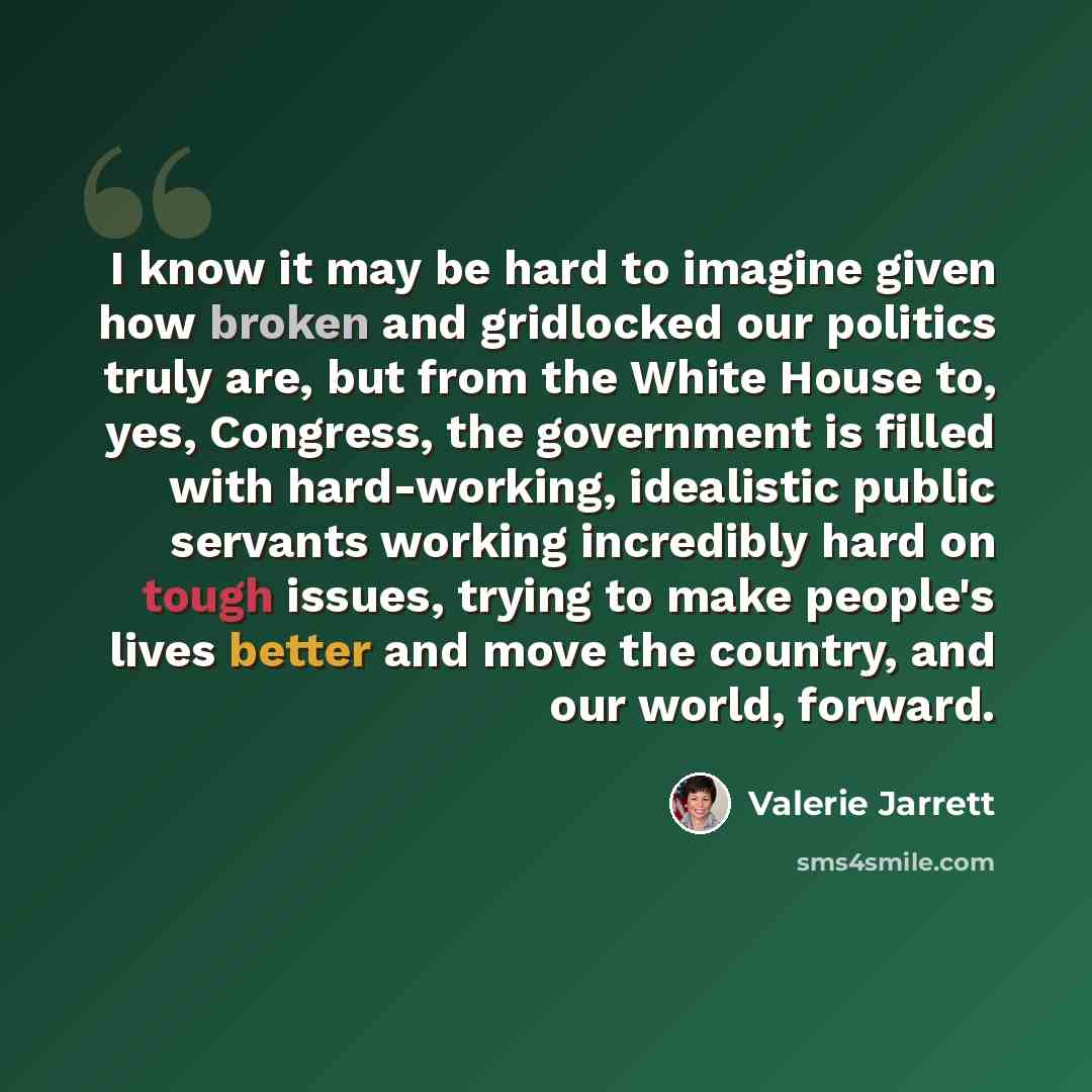 “I know it may be hard to imagine given how broken and gridlocked our politics truly are, but from the White House to, yes, Congress, the government is filled with hard-working, idealistic public servants working incredibly hard on tough issues, trying to make people's lives better and move the…” quote by Valerie Jarrett