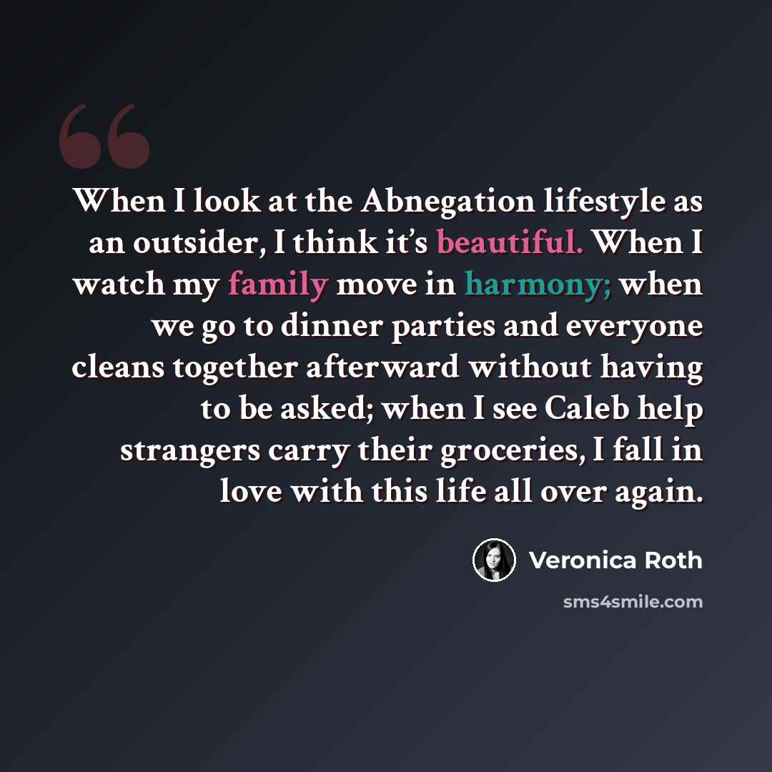“When I look at the Abnegation lifestyle as an outsider, I think it’s beautiful. When I watch my family move in harmony; when we go to dinner parties and everyone cleans together afterward without having to be asked; when I see Caleb help strangers carry their groceries, I fall in love with this…” quote by Veronica Roth