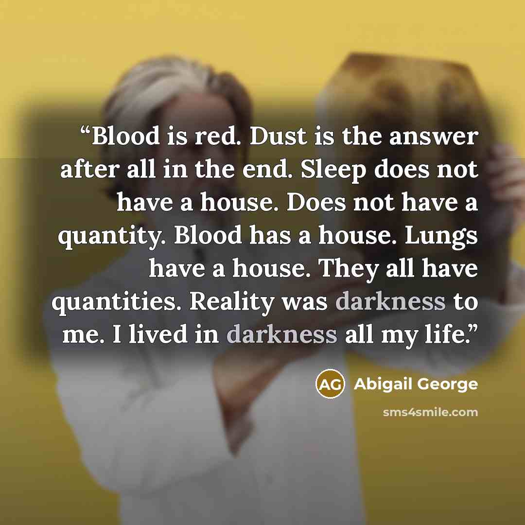 “Blood is red. Dust is the answer after all in the end. Sleep does not have a house. Does not have a quantity. Blood has a house. Lungs have a house. They all have quantities. Reality was darkness to me. I lived in darkness all my life.” quote by Abigail George