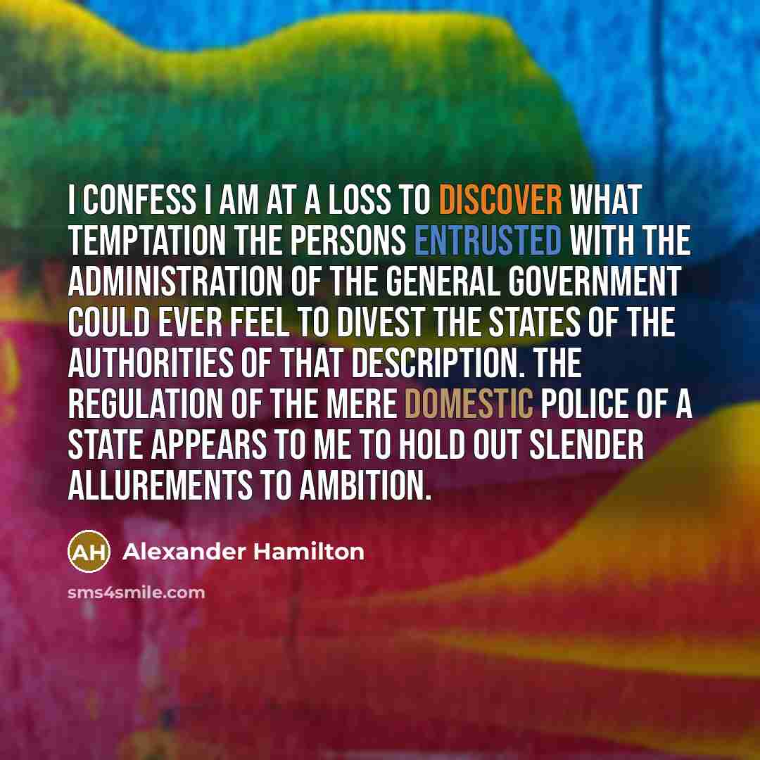 “I confess I am at a loss to discover what temptation the persons entrusted with the administration of the general government could ever feel to divest the States of the authorities of that description. The regulation of the mere domestic police of a State appears to me to hold out slender…” quote by Alexander Hamilton