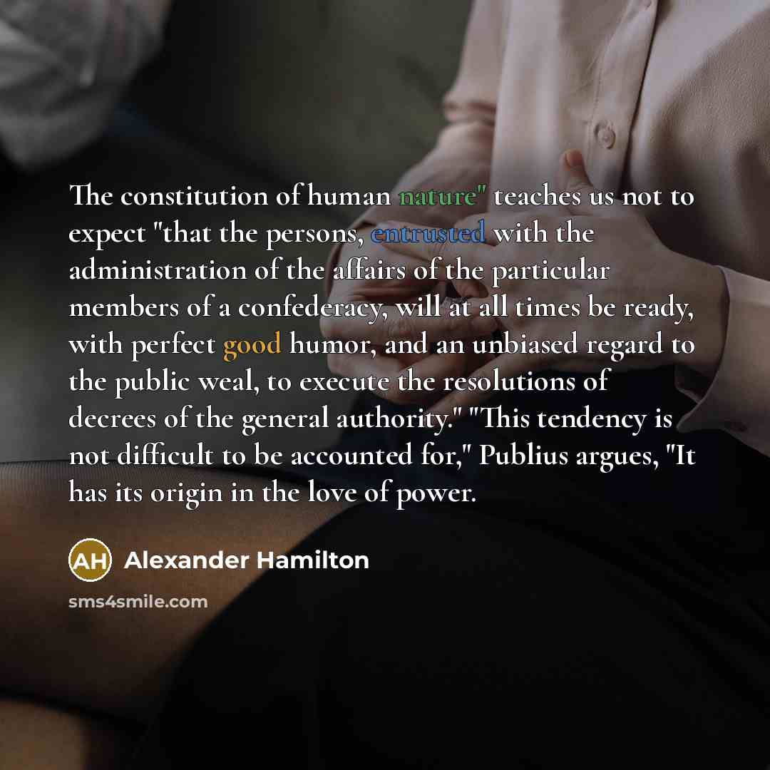 “The constitution of human nature" teaches us not to expect "that the persons, entrusted with the administration of the affairs of the particular members of a confederacy, will at all times be ready, with perfect good humor, and an unbiased regard to the public weal, to execute the resolutions of…” quote by Alexander Hamilton
