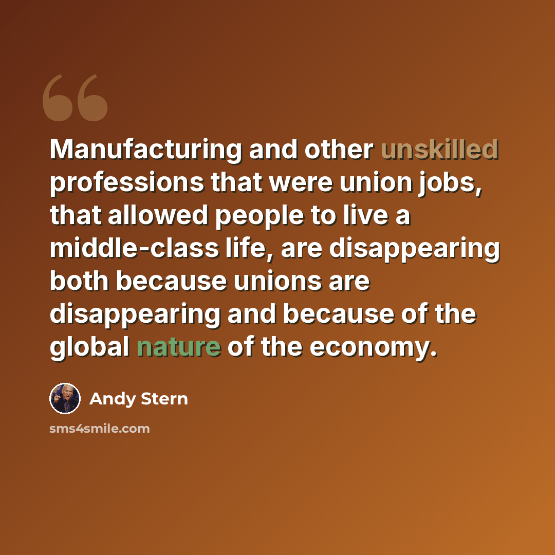 “Manufacturing and other unskilled professions that were union jobs, that allowed people to live a middle-class life, are disappearing both because unions are disappearing and because of the global nature of the economy.” quote by Andy Stern