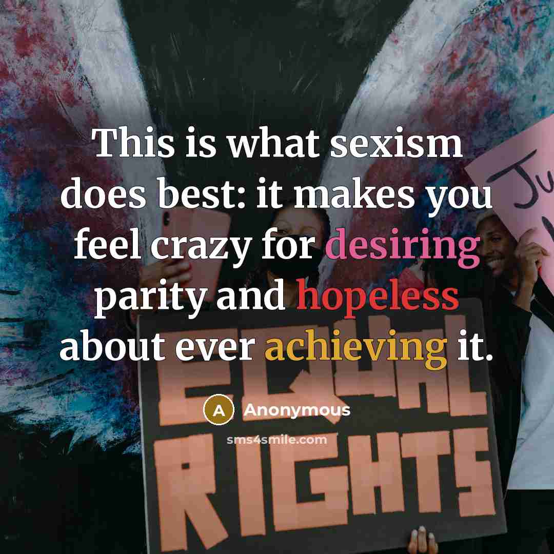 “This is what sexism does best: it makes you feel crazy for desiring parity and hopeless about ever achieving it.” quote by Anonymous