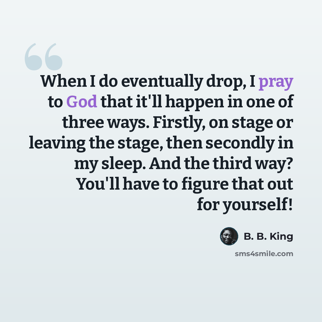 “When I do eventually drop, I pray to God that it'll happen in one of three ways. Firstly, on stage or leaving the stage, then secondly in my sleep. And the third way? You'll have to figure that out for yourself!” quote by B. B. King