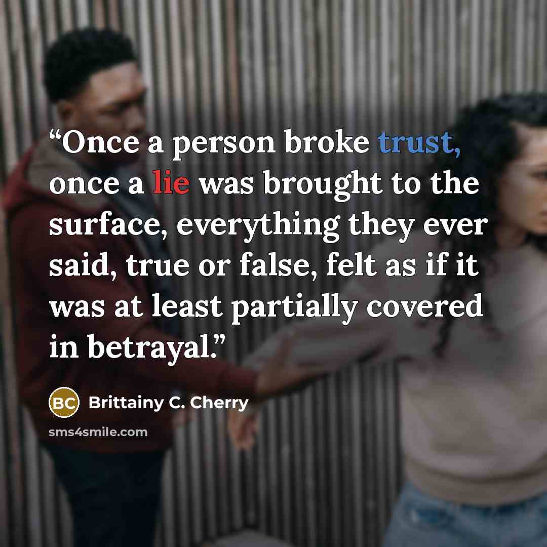 “Once a person broke trust, once a lie was brought to the surface, everything they ever said, true or false, felt as if it was at least partially covered in betrayal.” quote by Brittainy C. Cherry