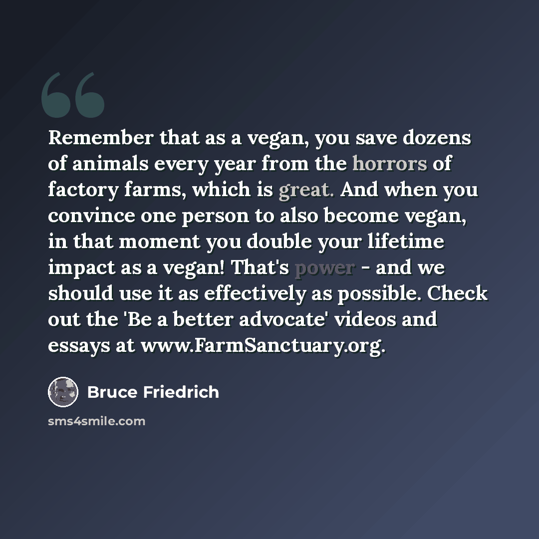 “Remember that as a vegan, you save dozens of animals every year from the horrors of factory farms, which is great. And when you convince one person to also become vegan, in that moment you double your lifetime impact as a vegan! That's power - and we should use it as effectively as possible. Check…” quote by Bruce Friedrich