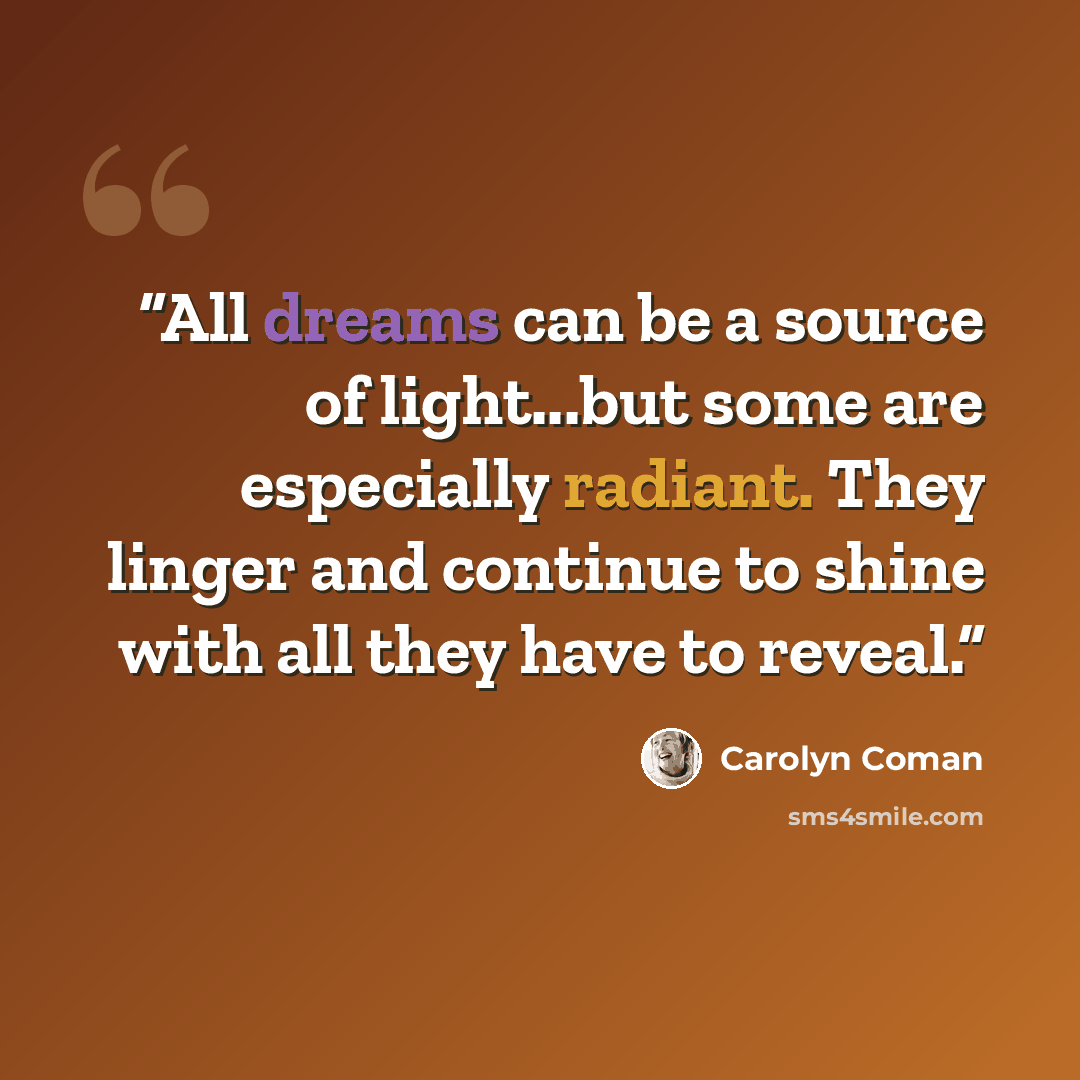 “All dreams can be a source of light...but some are especially radiant. They linger and continue to shine with all they have to reveal.” quote by Carolyn Coman