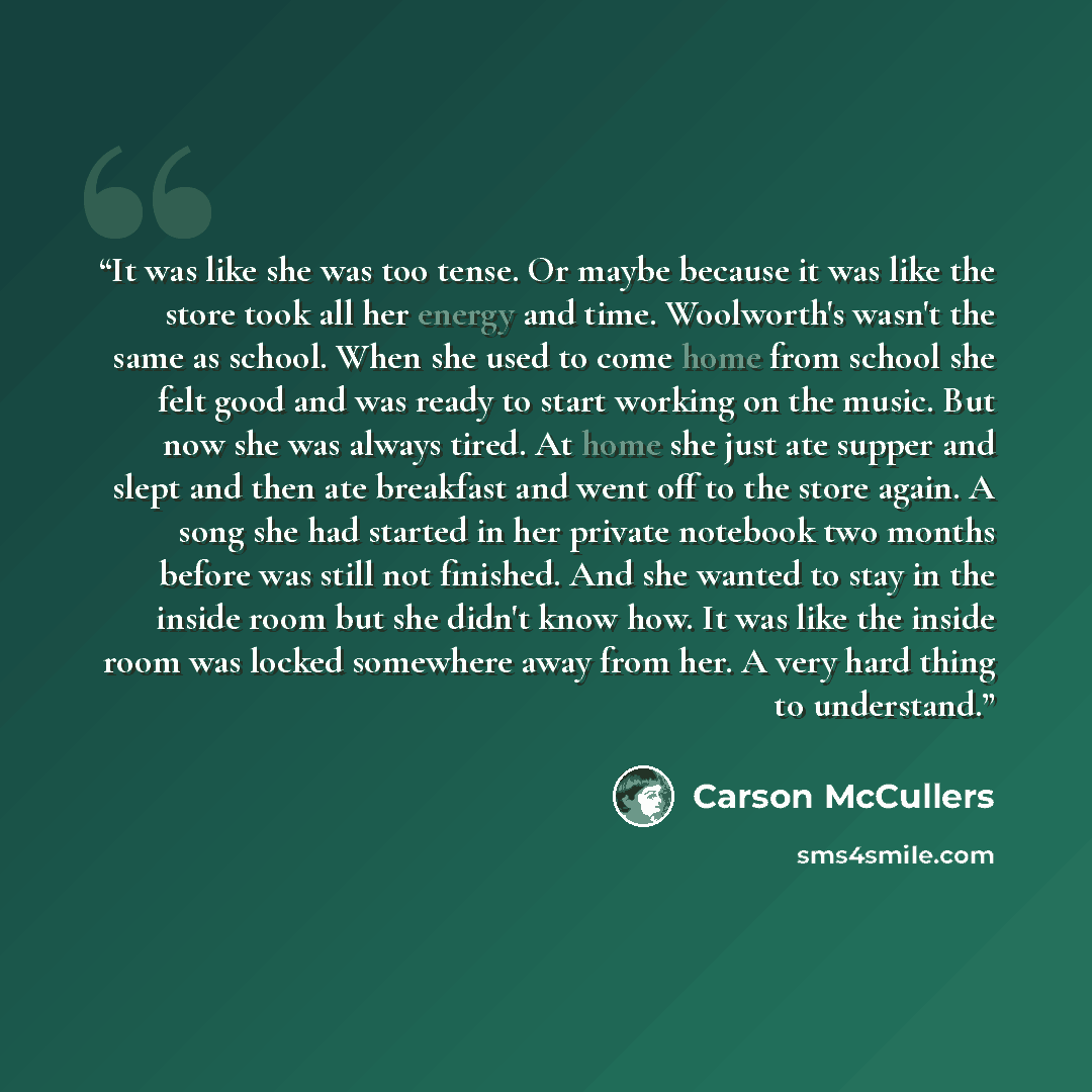 “It was like she was too tense. Or maybe because it was like the store took all her energy and time. Woolworth's wasn't the same as school. When she used to come home from school she felt good and was ready to start working on the music. But now she was always tired. At home she just ate supper and…” quote by Carson McCullers