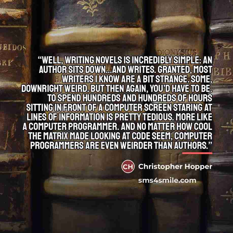 “Well, writing novels is incredibly simple: an author sits down…and writes. Granted, most writers I know are a bit strange. Some, downright weird. But then again, you’d have to be. To spend hundreds and hundreds of hours sitting in front of a computer screen staring at lines of information is…” quote by Christopher Hopper