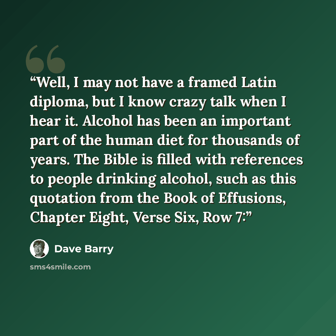 “Well, I may not have a framed Latin diploma, but I know crazy talk when I hear it. Alcohol has been an important part of the human diet for thousands of years. The Bible is filled with references to people drinking alcohol, such as this quotation from the Book of Effusions, Chapter Eight, Verse…” quote by Dave Barry