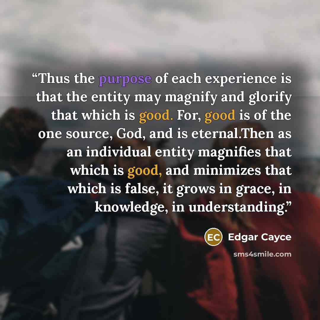 “Thus the purpose of each experience is that the entity may magnify and glorify that which is good. For, good is of the one source, God, and is eternal.Then as an individual entity magnifies that which is good, and minimizes that which is false, it grows in grace, in knowledge, in understanding.” quote by Edgar Cayce