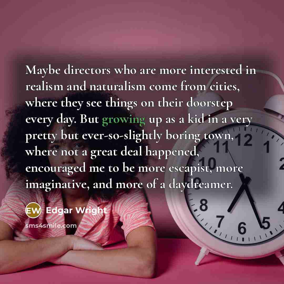 “Maybe directors who are more interested in realism and naturalism come from cities, where they see things on their doorstep every day. But growing up as a kid in a very pretty but ever-so-slightly boring town, where not a great deal happened, encouraged me to be more escapist, more imaginative…” quote by Edgar Wright