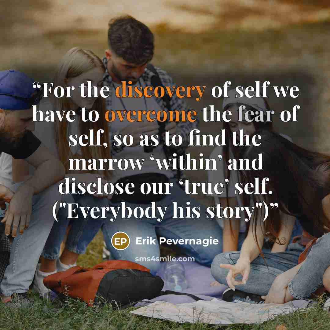 “For the discovery of self we have to overcome the fear of self, so as to find the marrow ‘within’ and disclose our ‘true’ self. ("Everybody his story")” quote by Erik Pevernagie