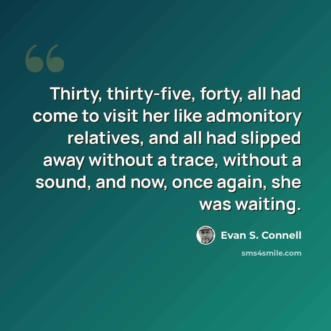 “Thirty, thirty-five, forty, all had come to visit her like admonitory relatives, and all had slipped away without a trace, without a sound, and now, once again, she was waiting.” quote by Evan S. Connell
