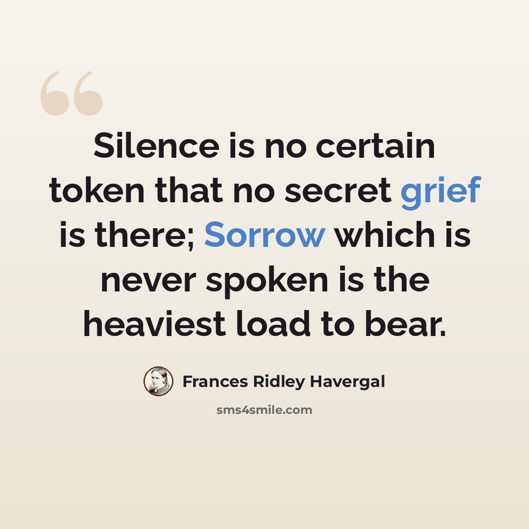 “Silence is no certain token that no secret grief is there; Sorrow which is never spoken is the heaviest load to bear.” quote by Frances Ridley Havergal
