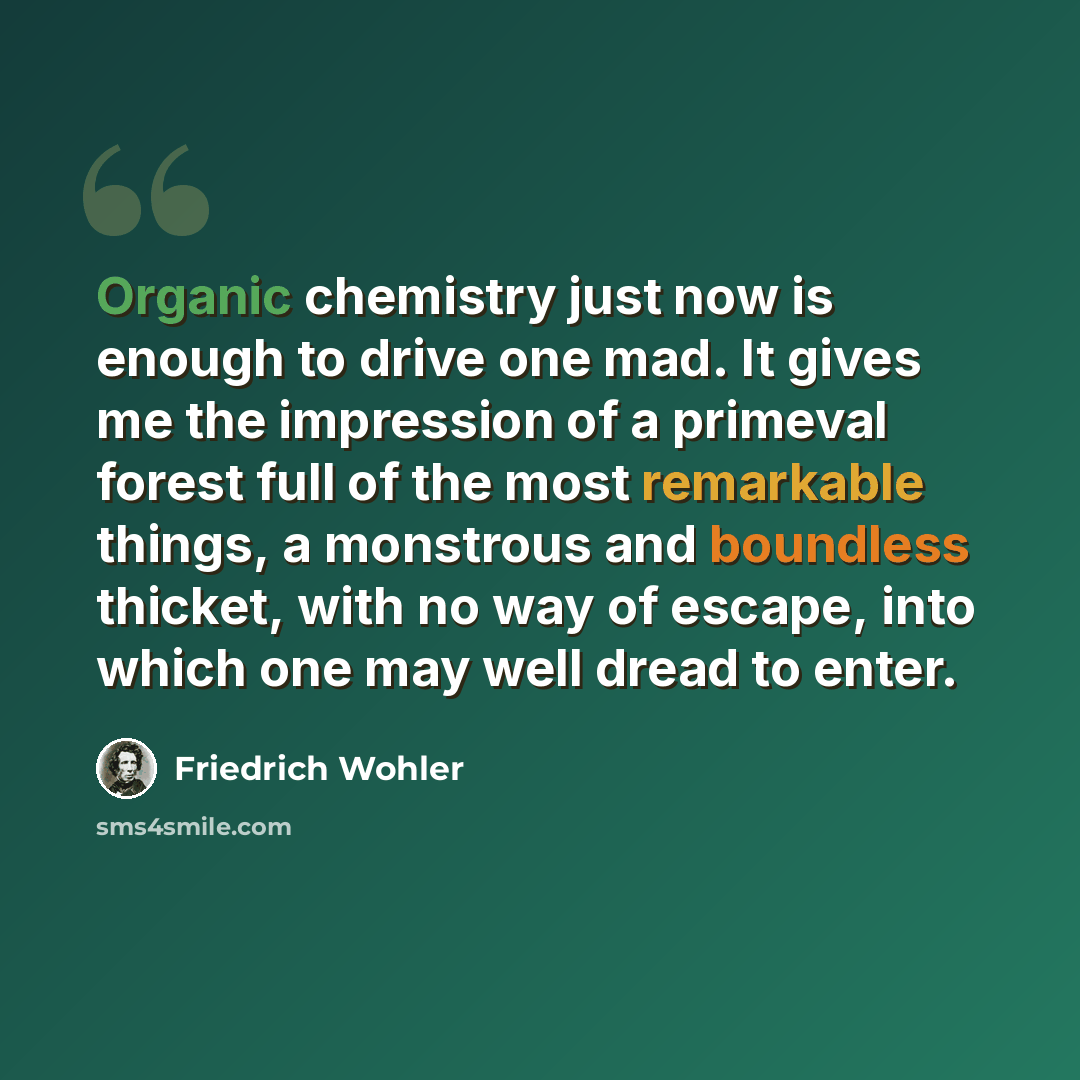 “Organic chemistry just now is enough to drive one mad. It gives me the impression of a primeval forest full of the most remarkable things, a monstrous and boundless thicket, with no way of escape, into which one may well dread to enter.” quote by Friedrich Wohler