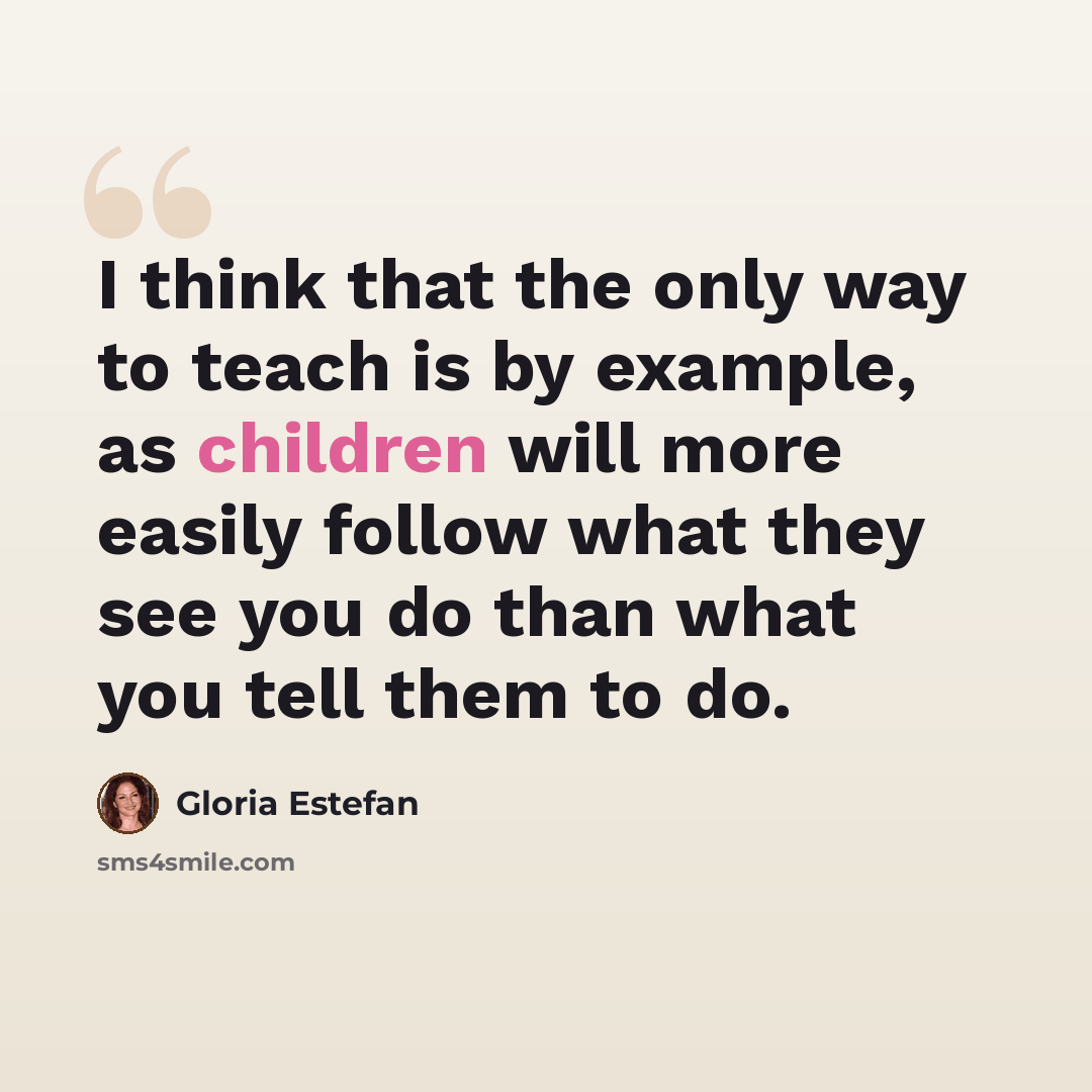 “I think that the only way to teach is by example, as children will more easily follow what they see you do than what you tell them to do.” quote by Gloria Estefan