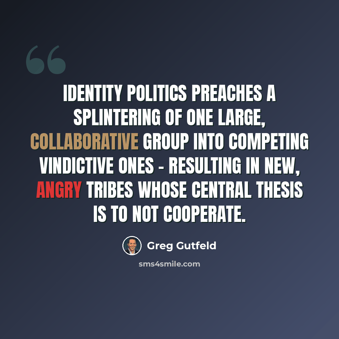 “Identity politics preaches a splintering of one large, collaborative group into competing vindictive ones - resulting in new, angry tribes whose central thesis is to not cooperate.” quote by Greg Gutfeld