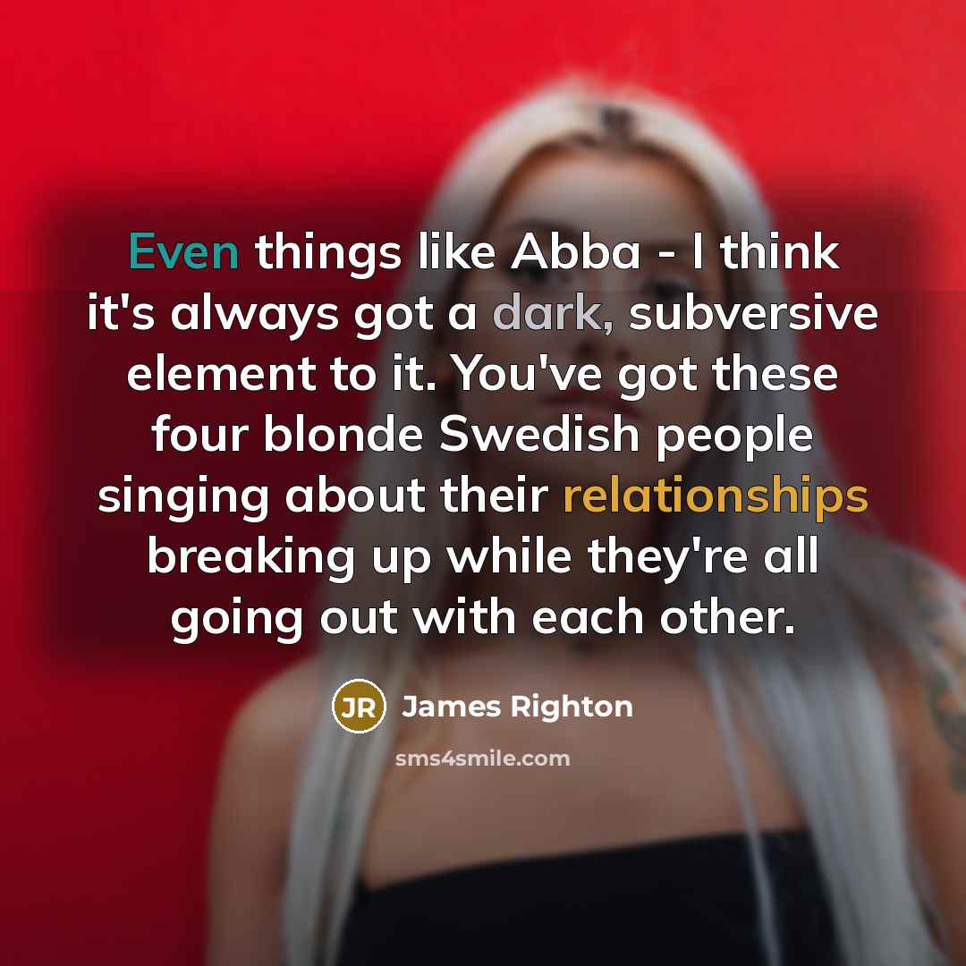 “Even things like Abba - I think it's always got a dark, subversive element to it. You've got these four blonde Swedish people singing about their relationships breaking up while they're all going out with each other.” quote by James Righton