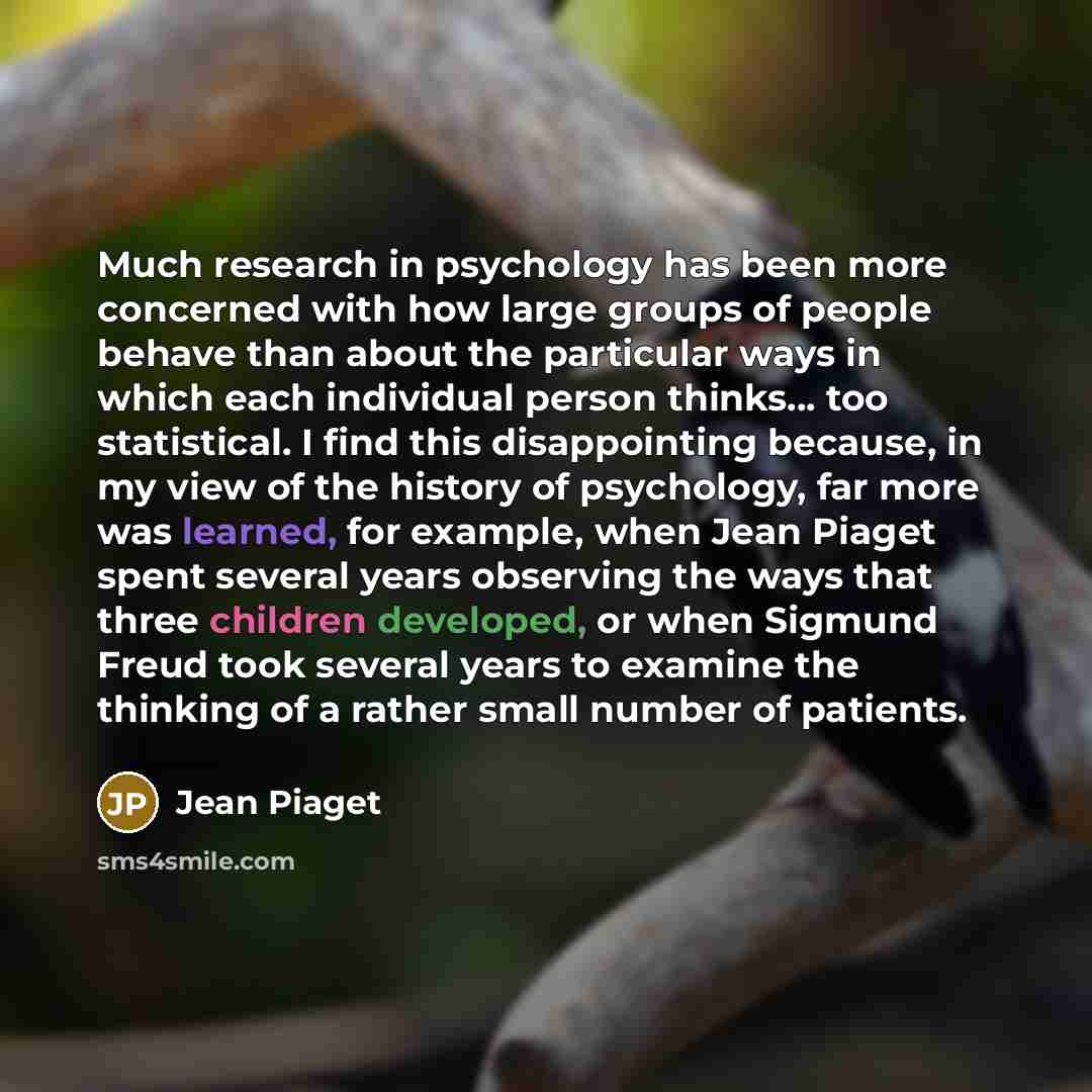 “Much research in psychology has been more concerned with how large groups of people behave than about the particular ways in which each individual person thinks... too statistical. I find this disappointing because, in my view of the history of psychology, far more was learned, for example, when…” quote by Jean Piaget