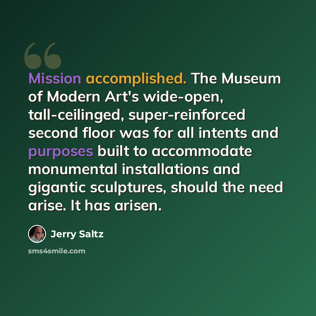 “Mission accomplished. The Museum of Modern Art's wide-open, tall-ceilinged, super-reinforced second floor was for all intents and purposes built to accommodate monumental installations and gigantic sculptures, should the need arise. It has arisen.” quote by Jerry Saltz