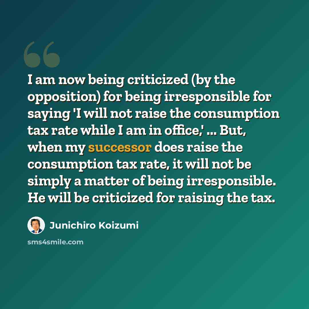 “I am now being criticized (by the opposition) for being irresponsible for saying 'I will not raise the consumption tax rate while I am in office,' ... But, when my successor does raise the consumption tax rate, it will not be simply a matter of being irresponsible. He will be criticized for…” quote by Junichiro Koizumi
