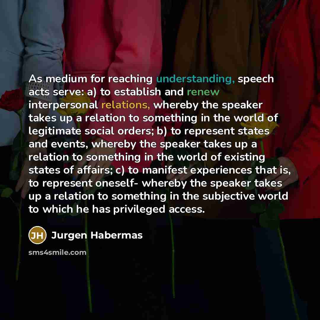 “As medium for reaching understanding, speech acts serve: a) to establish and renew interpersonal relations, whereby the speaker takes up a relation to something in the world of legitimate social orders; b) to represent states and events, whereby the speaker takes up a relation to something in the…” quote by Jurgen Habermas