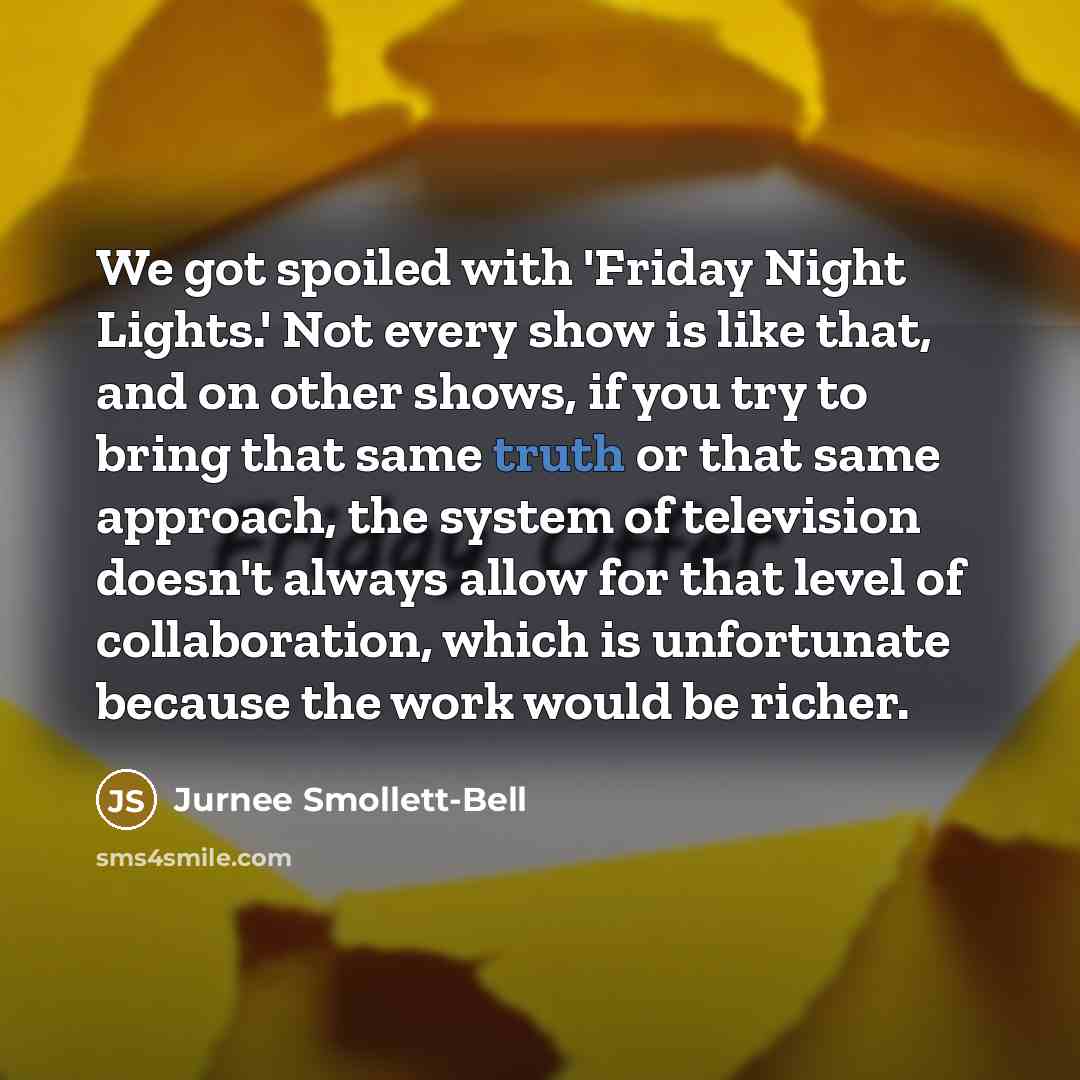 “We got spoiled with 'Friday Night Lights.' Not every show is like that, and on other shows, if you try to bring that same truth or that same approach, the system of television doesn't always allow for that level of collaboration, which is unfortunate because the work would be richer.” quote by Jurnee Smollett-Bell