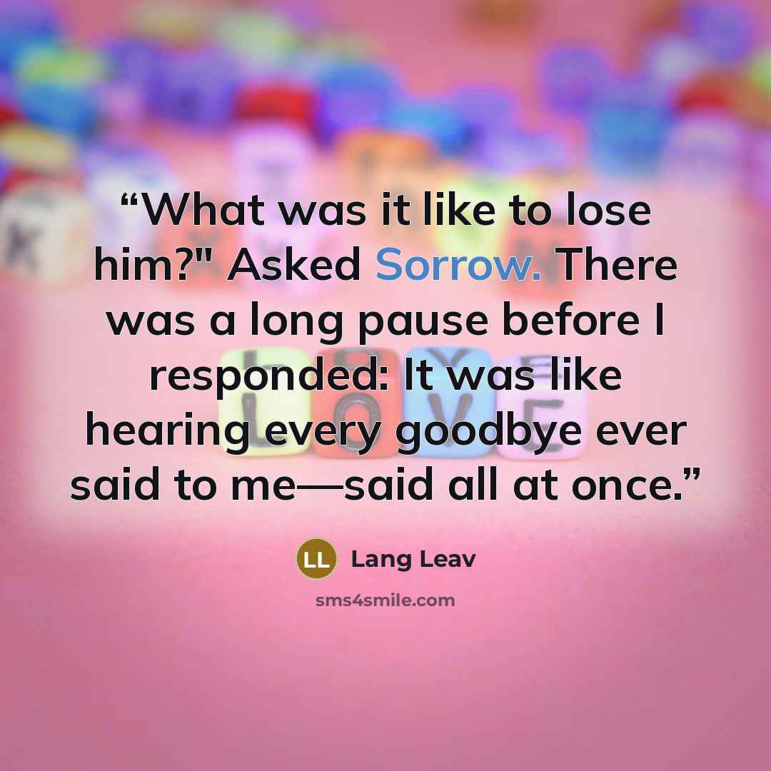 “What was it like to lose him?" Asked Sorrow. There was a long pause before I responded: It was like hearing every goodbye ever said to me—said all at once.” quote by Lang Leav
