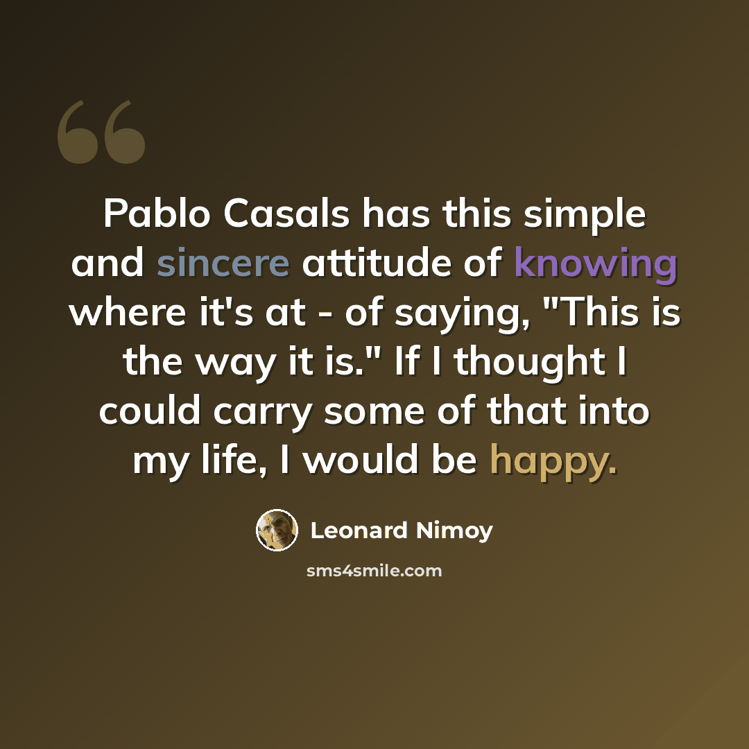 “Pablo Casals has this simple and sincere attitude of knowing where it's at - of saying, "This is the way it is." If I thought I could carry some of that into my life, I would be happy.” quote by Leonard Nimoy
