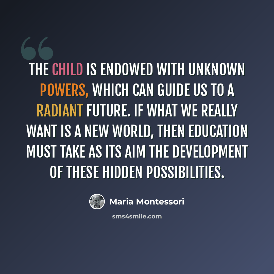 “The child is endowed with unknown powers, which can guide us to a radiant future. If what we really want is a new world, then education must take as its aim the development of these hidden possibilities.” quote by Maria Montessori