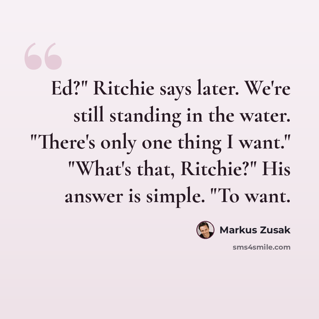 “Ed?" Ritchie says later. We're still standing in the water. "There's only one thing I want." "What's that, Ritchie?" His answer is simple. "To want.” quote by Markus Zusak