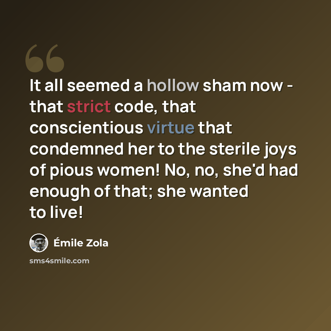 “It all seemed a hollow sham now - that strict code, that conscientious virtue that condemned her to the sterile joys of pious women! No, no, she'd had enough of that; she wanted to live!” quote by Emile Zola