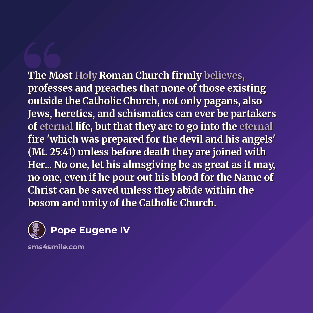 “The Most Holy Roman Church firmly believes, professes and preaches that none of those existing outside the Catholic Church, not only pagans, also Jews, heretics, and schismatics can ever be partakers of eternal life, but that they are to go into the eternal fire 'which was prepared for the devil…” quote by Pope Eugene IV