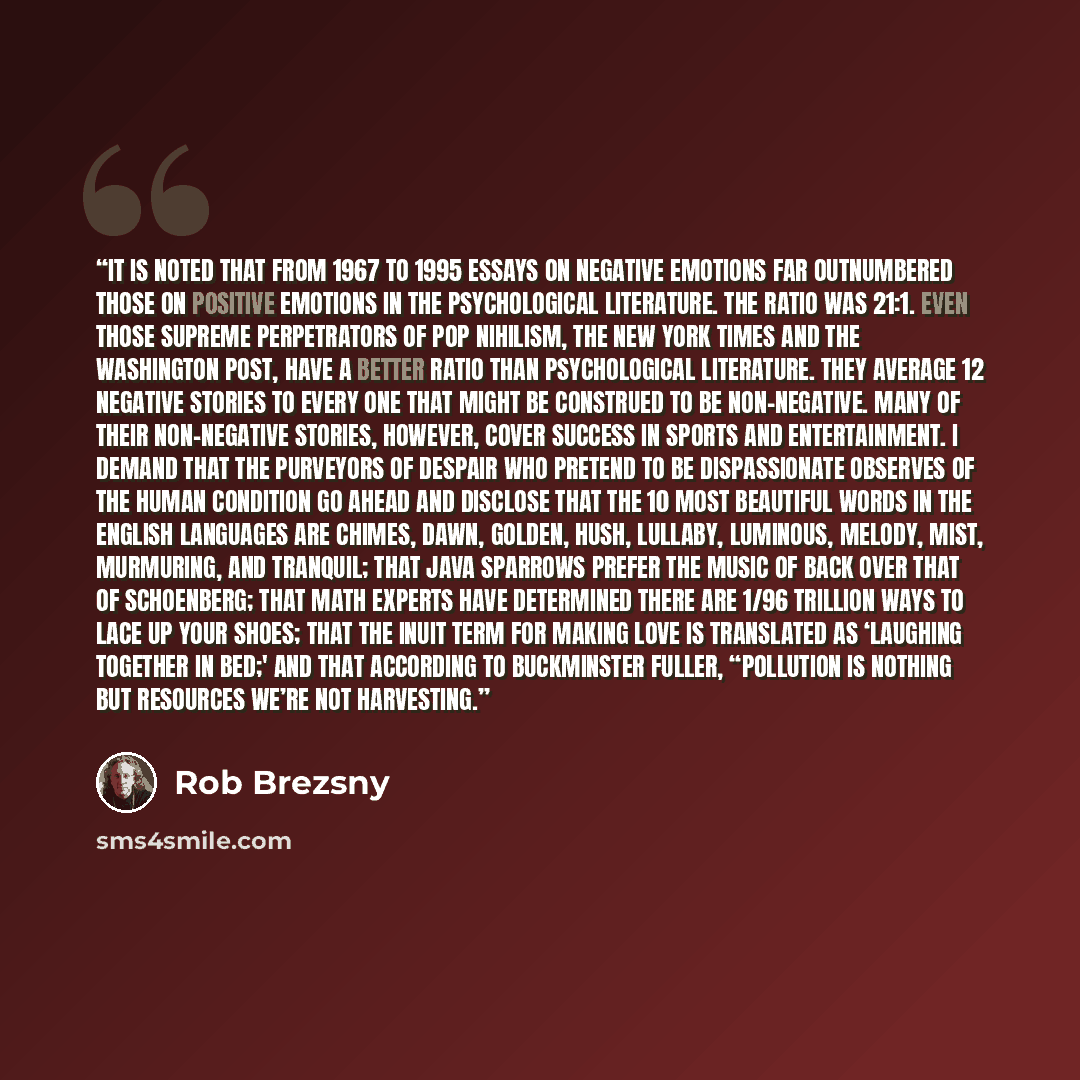 “It is noted that from 1967 to 1995 essays on negative emotions far outnumbered those on positive emotions in the psychological literature. The ratio was 21:1. Even those supreme perpetrators of pop nihilism, The New York Times and The Washington Post, have a better ratio than psychological…” quote by Rob Brezsny