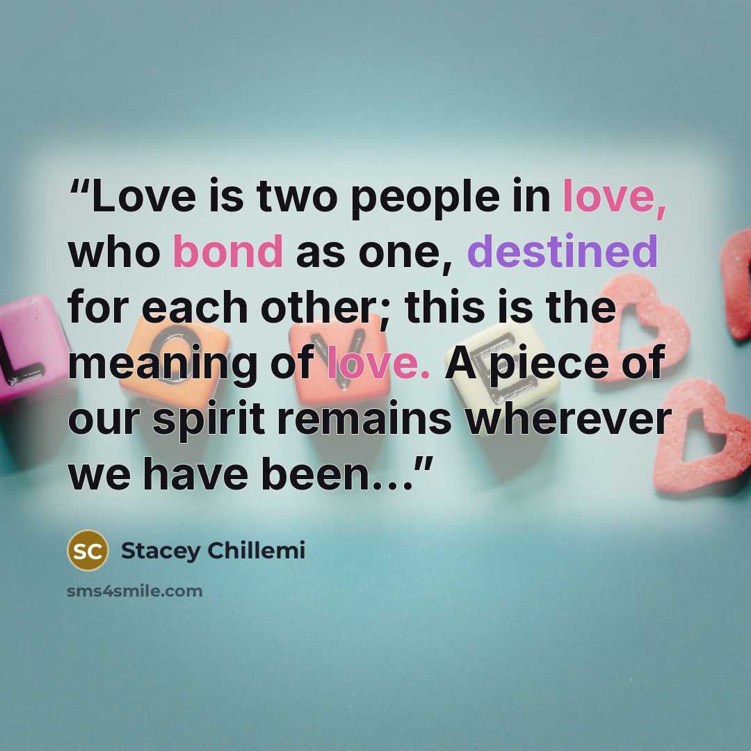 “Love is two people in love, who bond as one, destined for each other; this is the meaning of love. A piece of our spirit remains wherever we have been…” quote by Stacey Chillemi