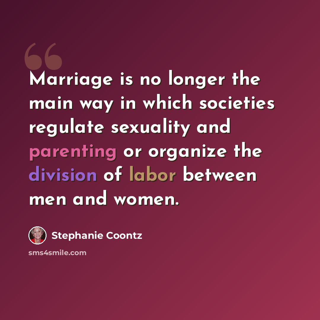 “Marriage is no longer the main way in which societies regulate sexuality and parenting or organize the division of labor between men and women.” quote by Stephanie Coontz