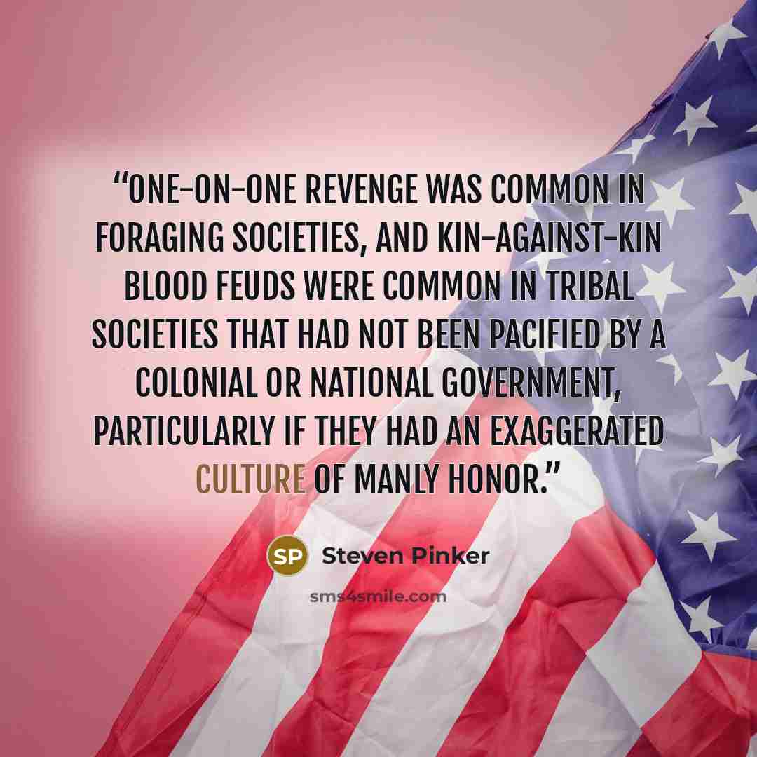 “One-on-one revenge was common in foraging societies, and kin-against-kin blood feuds were common in tribal societies that had not been pacified by a colonial or national government, particularly if they had an exaggerated culture of manly honor.” quote by Steven Pinker