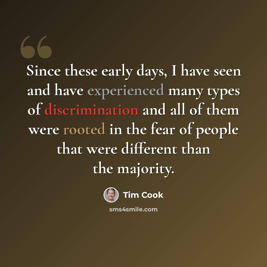 “Since these early days, I have seen and have experienced many types of discrimination and all of them were rooted in the fear of people that were different than the majority.” quote by Tim Cook