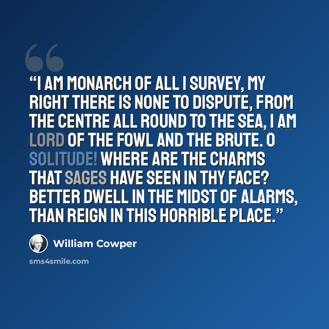 “I am monarch of all I survey, My right there is none to dispute, From the centre all round to the sea, I am lord of the fowl and the brute. O solitude! Where are the charms That sages have seen in thy face? Better dwell in the midst of alarms, Than reign in this horrible place.” quote by William Cowper