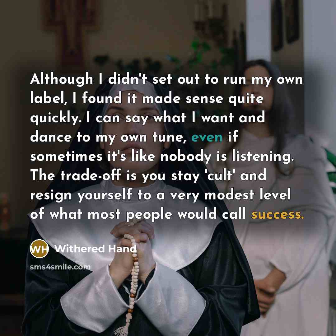 “Although I didn't set out to run my own label, I found it made sense quite quickly. I can say what I want and dance to my own tune, even if sometimes it's like nobody is listening. The trade-off is you stay 'cult' and resign yourself to a very modest level of what most people would call success.” quote by Withered Hand
