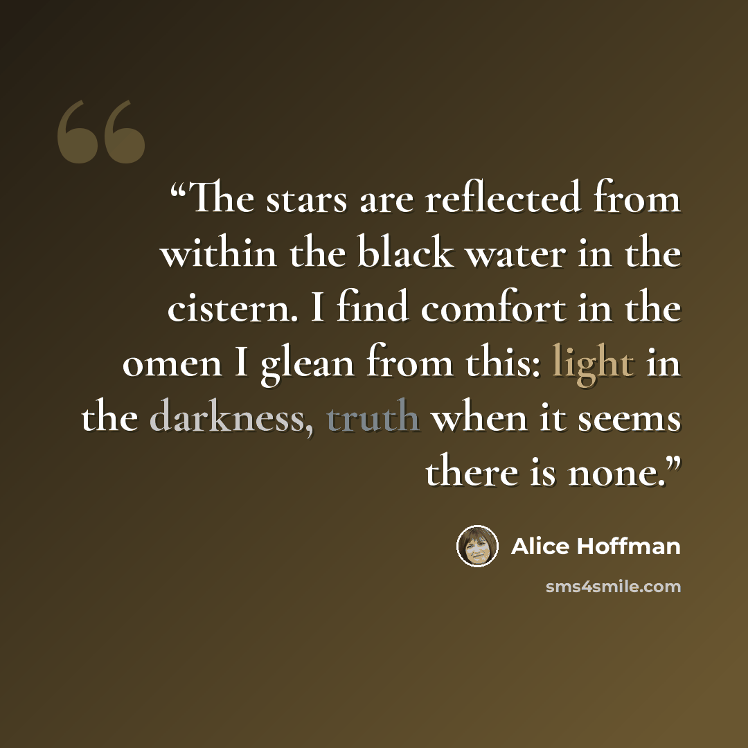 “The stars are reflected from within the black water in the cistern. I find comfort in the omen I glean from this: light in the darkness, truth when it seems there is none.” quote by Alice Hoffman