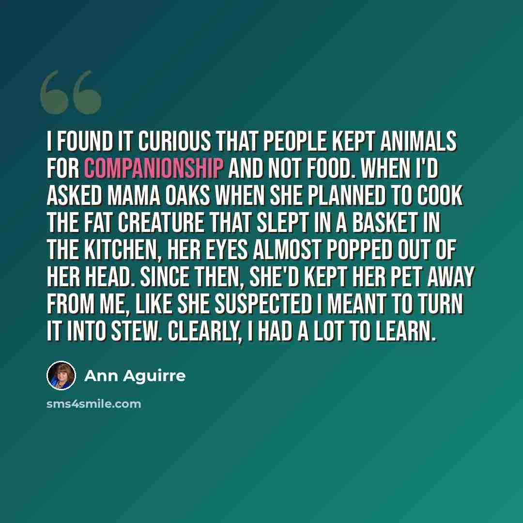 “I found it curious that people kept animals for companionship and not food. When I'd asked Mama Oaks when she planned to cook the fat creature that slept in a basket in the kitchen, her eyes almost popped out of her head. Since then, she'd kept her pet away from me, like she suspected I meant to…” quote by Ann Aguirre
